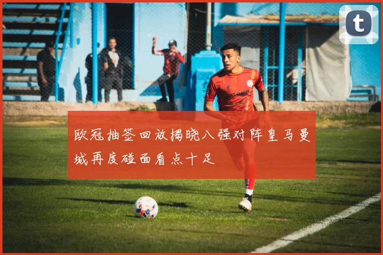 欧冠抽签回放揭晓八强对阵皇马曼城再度碰面看点十足