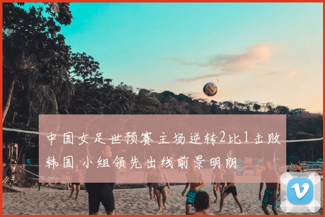 中国女足世预赛主场逆转2比1击败韩国 小组领先出线前景明朗