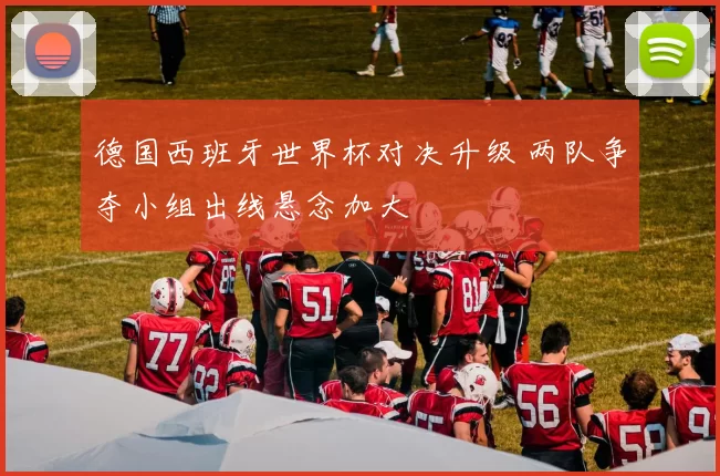 德国西班牙世界杯对决升级 两队争夺小组出线悬念加大
