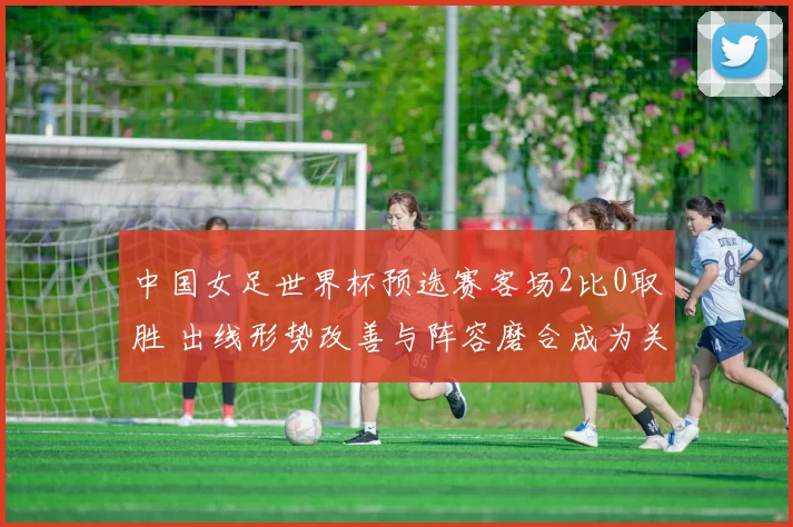 中国女足世界杯预选赛客场2比0取胜 出线形势改善与阵容磨合成为关注点