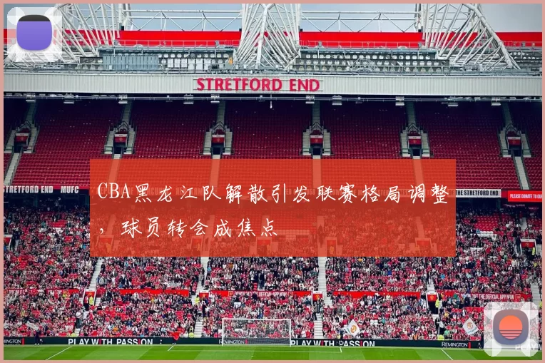 CBA黑龙江队解散引发联赛格局调整，球员转会成焦点