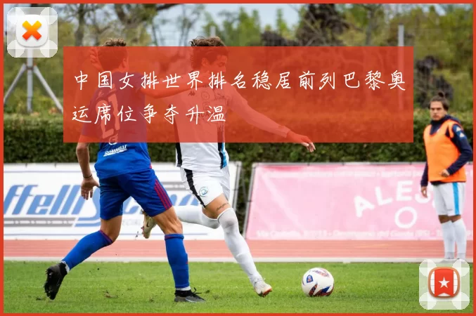 中国女排世界排名稳居前列巴黎奥运席位争夺升温