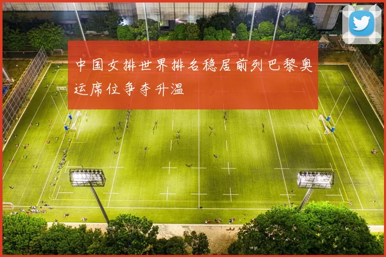 中国女排世界排名稳居前列巴黎奥运席位争夺升温